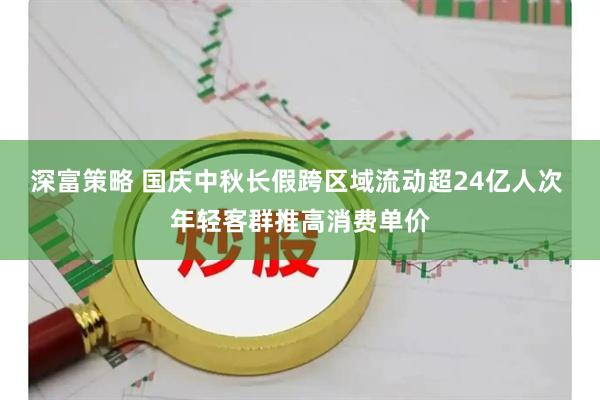 深富策略 国庆中秋长假跨区域流动超24亿人次 年轻客群推高消费单价
