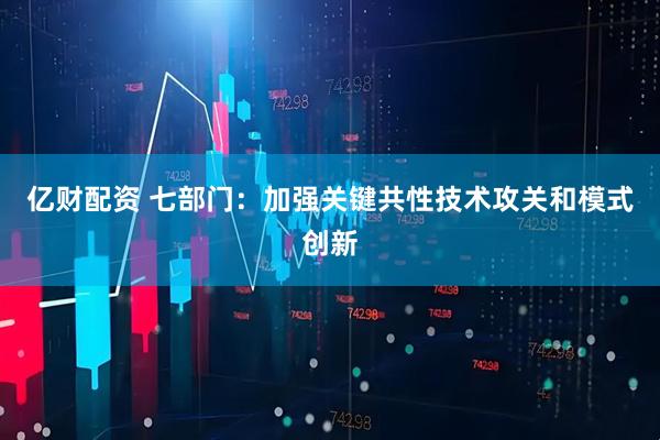 亿财配资 七部门：加强关键共性技术攻关和模式创新