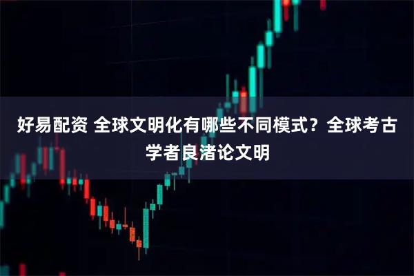 好易配资 全球文明化有哪些不同模式？全球考古学者良渚论文明
