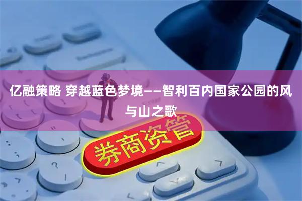 亿融策略 穿越蓝色梦境——智利百内国家公园的风与山之歌