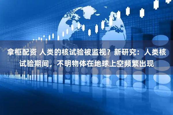 拿柜配资 人类的核试验被监视？新研究：人类核试验期间，不明物体在地球上空频繁出现