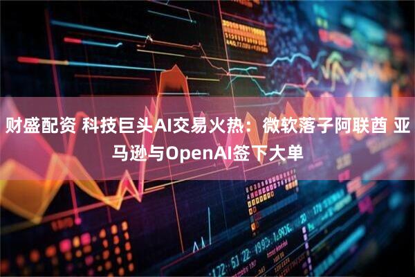 财盛配资 科技巨头AI交易火热：微软落子阿联酋 亚马逊与OpenAI签下大单