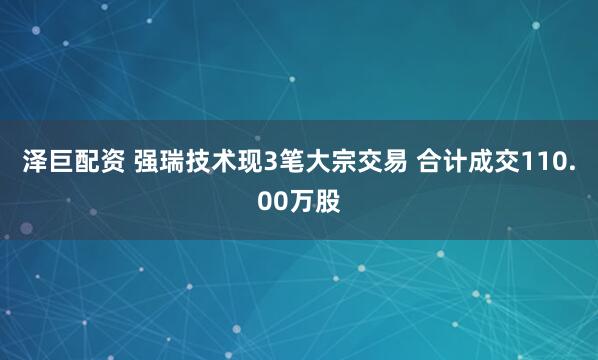 泽巨配资 强瑞技术现3笔大宗交易 合计成交110.00万股