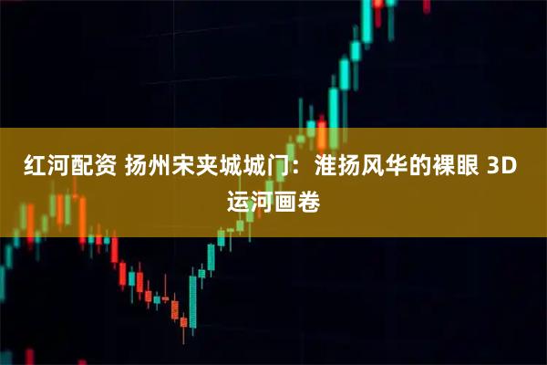 红河配资 扬州宋夹城城门：淮扬风华的裸眼 3D 运河画卷