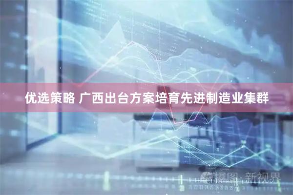 优选策略 广西出台方案培育先进制造业集群