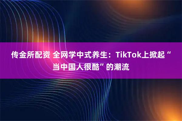 传金所配资 全网学中式养生：TikTok上掀起“当中国人很酷”的潮流