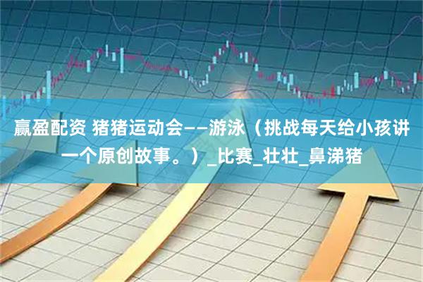 赢盈配资 猪猪运动会——游泳（挑战每天给小孩讲一个原创故事。）_比赛_壮壮_鼻涕猪