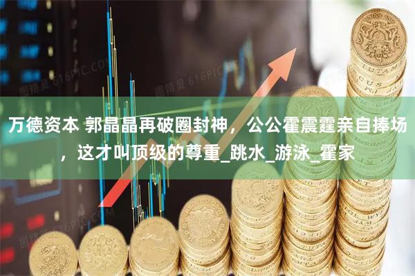 万德资本 郭晶晶再破圈封神，公公霍震霆亲自捧场，这才叫顶级的尊重_跳水_游泳_霍家
