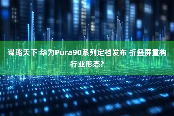 谋略天下 华为Pura90系列定档发布 折叠屏重构行业形态?